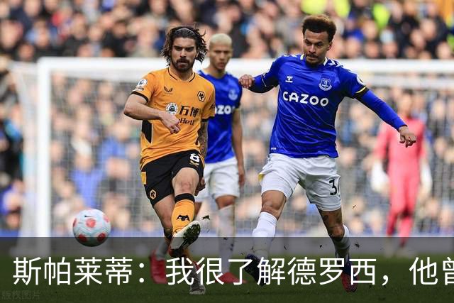 斯帕莱蒂：我很了解德罗西，他曾是我在球场上的“武装右臂”